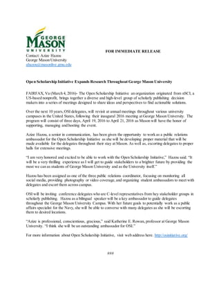 FOR IMMEDIATE RELEASE
Contact: Azize Hazou
George Mason University
ahazou@masonlive.gmu.edu
Open Scholarship Initiative Expands Research Throughout George Mason University
FAIRFAX, Va (March 4, 2016)- The Open Scholarship Initiative an organization originated from nSCI, a
US-based nonprofit, brings together a diverse and high-level group of scholarly publishing decision
makers into a series of meetings designed to share ideas and perspectives to find actionable solutions.
Over the next 10 years,OSI delegates, will revisit at annual meetings throughout various university
campuses in the United States, following their inaugural 2016 meeting at George Mason University. The
program will consist of three days, April 19, 2016 to April 21, 2016 as Mason will have the honor of
supporting, managing and hosting the event.
Azize Hazou, a senior in communication, has been given the opportunity to work as a public relations
ambassador for the Open Scholarship Initiative as she will be developing proper material that will be
made available for the delegates throughout their stay at Mason. As well as, escorting delegates to proper
halls for extensive meetings.
“I am very honored and excited to be able to work with the Open Scholarship Initiative,” Hazou said. “It
will be a very thrilling experience as I will get to guide stakeholders to a brighter future by providing the
most we can as students of George Mason University and as the University itself.”
Hazou has been assigned as one of the three public relations coordinator, focusing on monitoring all
social media, providing photography or video coverage,and organizing student ambassadors to meet with
delegates and escort them across campus.
OSI will be inviting conference delegates who are C-level representatives from hey stakeholder groups in
scholarly publishing. Hazou as a bilingual speaker will be a key ambassador to guide delegates
throughout the George Mason University Campus. With her future goals to potentially work as a public
affairs specialist for the Navy, she will be able to converse with many delegates as she will be escorting
them to desired locations.
“Azize is professional, conscientious, gracious,” said Katherine E. Rowan, professor at George Mason
University. “I think she will be an outstanding ambassador for OSI.”
For more information about Open Scholarship Initiative, visit web address here. http://osinitiative.org/
###
 