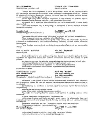 SERVICE MANAGER October 1, 2010 – October 15,2011
Chevrolet Shaw ( Juno Cars Inc ) Mandaluyong City
Manages the Service Department to ensure that customer’s needs are met, vehicles are fixed
right the first time, increases focus on business growth, profitability, and employee satisfaction, Oversees
all activities of the Service Department including monitoring department finances, customer service,
monitor inventory, merchandising and repairs.
Ensures high quality service and repair are provided to every customer and customer receives
prompt response or status of repairs; maintains a clean, professional environment.
Monitors the flow of work in the Service Department and Intervenes as needed to ensure work is
accomplished.
Depart from traditional way of doing things as appropriate to ensure maximum customer
satisfaction and loyalty
Reception Head May 15,2007 – June 15, 2009
FORD Alabang ( Dearborn Motors Inc. ) Muntinlupa City
Delegates and Monitor daily activities, performance productivity and efficiency, sets expectation
Attend to customer needs and expectation to Ford Satisfaction
Implements and maintains job loading and quality control systems that will assure the department
is operating at maximum level of productivity and efficiency, completing job when promise, minimizing
repeat repairs.
Plans, develops recommend and coordinates implementation of personnel and compensation
changes
Parts and Service – Supervisor June 2003 – May 15,2007
FORD Dagupan Dagupan City
Create and implements sales and marketing plans that will assure that the parts and service
department are aggressively seeking new customer and markets, achieving its full sales and profit
potential.
Monitor and create order that within the company limits and achieving company full profit sales.
Implements and Maintain an inventory control and reports on daily basis
Delegates work assignment, sets expectation and monitors delegated activities
Plans, develops recommend and coordinates implementation of personnel and
compensation changes
Technical Service Engineer March 2002 – May 2003
Head Service Advisor Sept 2000 – February 2002
Service Advisor Sept 1996 – August 2000
Motorplaza Inc ( Mitsubishi Motor Philippines Corp. ) Calasiao, Pangasinan
Responsible for the approval of vehicle warranty, ensures that the dealership is in full compliance
with all procedures, policies, and rules with respect to the maintenance of warranty parts as prescribed by
the principal.
Conduct training and assistance on technical aspect to employees, improve the technical skills
and productivity
Assist service operation on technical matters
Noting deficiencies in product and giving recommendation
Responsible for monitoring of service personnel daily activities in providing customer service
satisfaction
In charge in estimating the damage part of the client vehicles
Implements and maintains job loading and quality control systems that will assure the department
is operating at maximum level of productivity and efficiency, completing job when promise, minimizing
repeat repairs.
Responsible in interfacing with client’s in providing customer service and satisfaction
Well-motivated and excellent in communication skill
Maintenace Engineer August 1993 – December 1995
Five Star Bus Company Pasay City
Implements and maintains control in monitoring the maintenance of buses
Implement and maintain personnel job loading and assignment
 