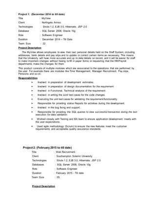 Project 1: (December 2014 to till date)
Title : MyView
Client : Northgate Arinso
Technologies : Struts 1.2, EJB 3.0, Hibernate, JSP 2.0
Database : SQL Server 2008, Oracle 10g
Role : Software Engineer
Duration : December 2014 – Till Date
Team Size : 22
Project Description
The MyView allows employees to view their own personal details held on the Staff System, including
addresses, bank details and pay slips and to update or correct certain items as necessary. This means
that the University will have more accurate and up to date details on record, and it will be easier for staff
to make important changes without having to fill in paper forms or requesting that the HR/Payroll
departments make the changes for them
This product consists of multiple modules which are associated to the operations that are performed by
the user. For example there are modules like Time Management, Manager Recruitment, Pay slips,
Pensions and so on.
Responsibilities
➢ Involved in preparation of development estimates.
➢ Involved in preparation of design documentation for the requirement
➢ Involved in Functional, Technical analysis of the requirement.
➢ Involved in writing the Junit test cases for the code changes.
➢ Executing the unit test cases for validating the requirement/functionality.
➢ Responsible for providing status Reports for activities during the development.
➢ Involved in the bug fixing and support.
➢ Responsible for providing the SQL queries to view successful transaction during the test
execution for data validation.
➢ Worked closely with Testing and BA team to ensure application development meets with
the user expectations.
➢ Used agile methodology (Scrum) to ensure the new features meet the customer
requirements and acceptable quality assurance standards.
Project 2: (February 2015 to till date)
Title : Web Recruitment
Client : Southampton Solemn University
Technologies : Struts 1.2, EJB 3.0, Hibernate, JSP 2.0
Databases : SQL Server 2008, Oracle 10g
Role : Software Engineer
Duration : February 2015 - Till date
Team Size : 05
Project Description
 