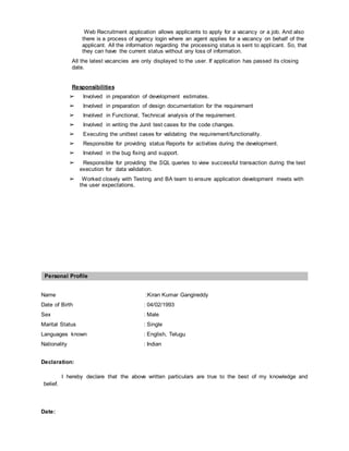 Web Recruitment application allows applicants to apply for a vacancy or a job. And also
there is a process of agency login where an agent applies for a vacancy on behalf of the
applicant. All the information regarding the processing status is sent to applicant. So, that
they can have the current status without any loss of information.
All the latest vacancies are only displayed to the user. If application has passed its closing
date.
Responsibilities
➢ Involved in preparation of development estimates.
➢ Involved in preparation of design documentation for the requirement
➢ Involved in Functional, Technical analysis of the requirement.
➢ Involved in writing the Junit test cases for the code changes.
➢ Executing the unittest cases for validating the requirement/functionality.
➢ Responsible for providing status Reports for activities during the development.
➢ Involved in the bug fixing and support.
➢ Responsible for providing the SQL queries to view successful transaction during the test
execution for data validation.
➢ Worked closely with Testing and BA team to ensure application development meets with
the user expectations.
Personal Profile
Name :Kiran Kumar Gangireddy
Date of Birth : 04/02/1993
Sex : Male
Marital Status : Single
Languages known : English, Telugu
Nationality : Indian
Declaration:
I hereby declare that the above written particulars are true to the best of my knowledge and
belief.
Date:
 
