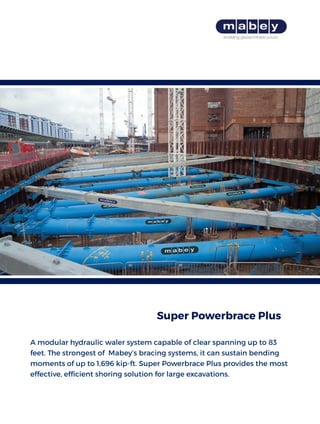 A modular hydraulic waler system capable of clear spanning up to 83
feet. The strongest of Mabey’s bracing systems, it can sustain bending
moments of up to 1,696 kip-ft. Super Powerbrace Plus provides the most
effective, efficient shoring solution for large excavations.
Super Powerbrace Plus
 