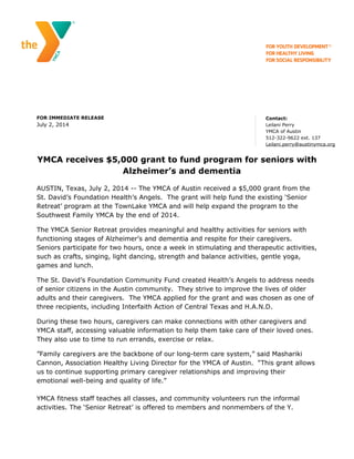 FOR IMMEDIATE RELEASE
July 2, 2014
Contact:
Leilani Perry
YMCA of Austin
512-322-9622 ext. 137
Leilani.perry@austinymca.org
YMCA receives $5,000 grant to fund program for seniors with
Alzheimer’s and dementia
AUSTIN, Texas, July 2, 2014 -- The YMCA of Austin received a $5,000 grant from the
St. David’s Foundation Health’s Angels. The grant will help fund the existing ‘Senior
Retreat’ program at the TownLake YMCA and will help expand the program to the
Southwest Family YMCA by the end of 2014.
The YMCA Senior Retreat provides meaningful and healthy activities for seniors with
functioning stages of Alzheimer’s and dementia and respite for their caregivers.
Seniors participate for two hours, once a week in stimulating and therapeutic activities,
such as crafts, singing, light dancing, strength and balance activities, gentle yoga,
games and lunch.
The St. David’s Foundation Community Fund created Health’s Angels to address needs
of senior citizens in the Austin community. They strive to improve the lives of older
adults and their caregivers. The YMCA applied for the grant and was chosen as one of
three recipients, including Interfaith Action of Central Texas and H.A.N.D.
During these two hours, caregivers can make connections with other caregivers and
YMCA staff, accessing valuable information to help them take care of their loved ones.
They also use to time to run errands, exercise or relax.
”Family caregivers are the backbone of our long-term care system,” said Mashariki
Cannon, Association Healthy Living Director for the YMCA of Austin. “This grant allows
us to continue supporting primary caregiver relationships and improving their
emotional well-being and quality of life.”
YMCA fitness staff teaches all classes, and community volunteers run the informal
activities. The ‘Senior Retreat’ is offered to members and nonmembers of the Y.
 