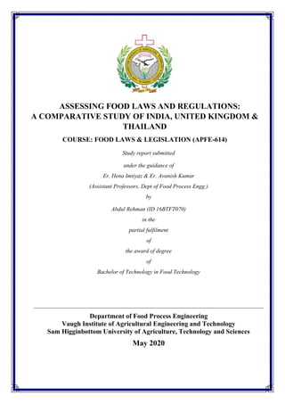ASSESSING FOOD LAWS AND REGULATIONS:
A COMPARATIVE STUDY OF INDIA, UNITED KINGDOM &
THAILAND
COURSE: FOOD LAWS & LEGISLATION (APFE-614)
Study report submitted
under the guidance of
Er. Hena Imtiyaz & Er. Avanish Kumar
(Assistant Professors, Dept of Food Process Engg.)
by
Abdul Rehman (ID 16BTFT070)
in the
partial fulfilment
of
the award of degree
of
Bachelor of Technology in Food Technology
Department of Food Process Engineering
Vaugh Institute of Agricultural Engineering and Technology
Sam Higginbottom University of Agriculture, Technology and Sciences
May 2020
 