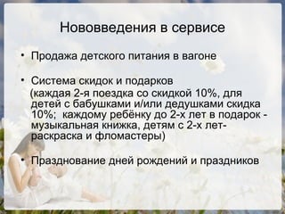 Нововведения в сервисе Продажа детского питания в вагоне Система скидок и подарков  (каждая 2-я поездка со скидкой 10%, для детей с бабушками и/или дедушками скидка 10%;  каждому ребёнку до 2-х лет в подарок - музыкальная книжка, детям с 2-х лет-раскраска и фломастеры)‏ Празднование дней рождений и праздников 