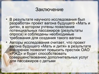 Заключение В результате научного исследования был разработан проект вагона будущего «Мать и дитя», в котором учтены пожелания потенциальных пассажиров (результаты опроса) и соблюдены необходимые требования для создания такого вагона Авторы исследования считает, что проект вагона будущего «Мать и дитя» в результате внедрения позволит повысить престиж ОАО «РЖД» и будет способствовать совершенствованию дополнительных услуг для пассажиров с детьми 