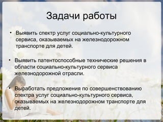 Задачи работы Выявить спектр услуг социально-культурного сервиса, оказываемых на железнодорожном транспорте для детей. Выявить патентоспособные технические решения в области социально-культурного сервиса железнодорожной отрасли. Выработать предложения по совершенствованию спектра услуг социально-культурного сервиса, оказываемых на железнодорожном транспорте для детей. 