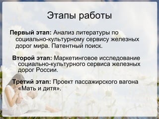 Этапы работы Первый этап:  Анализ литературы по социально-культурному сервису железных дорог мира. Патентный поиск. Второй этап:  Маркетинговое исследование социально-культурного сервиса железных дорог России.  Третий этап:  Проект пассажирского вагона  «Мать и дитя».   