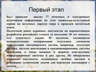 Первый этап Был проведен  анализ 77 печатных и электронных источников информации по теме социально-культурный сервис на железных дорогах мира и проведен патентный поиск.  Патентный поиск охранных документов на перспективные разработки российских ученых за последние 10 лет показал, что существует свыше 30 патентов, касающихся непосредственно модернизации отдельных элементов конструкции пассажирского вагона, например, туалетная система, система вентиляции и кондиционирования, система освещения, а также оконные и дверные конструкции, информационные системы и ряд других. Не обнаружены охранные документы, касающиеся дизайна вагонов и решающие технические задачи для перевозки пассажиров с детьми. 