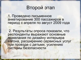 Второй этап 1. Проведено письменное анкетирование 300 пассажиров в период с апреля по август 2009 года 2. Результаты опроса показали, что респонденты выражают основные пожелания по дизайну интерьера вагона, расширению сервисных услуг при проезде с детьми, усилению системы безопасности 