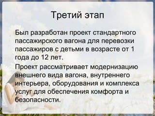 Третий этап Был разработан проект стандартного пассажирского вагона для перевозки пассажиров с детьми в возрасте от 1 года до 12 лет. Проект рассматривает модернизацию внешнего вида вагона, внутреннего интерьера, оборудования и комплекса услуг для обеспечения комфорта и безопасности. 