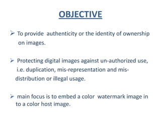 OBJECTIVE
 To provide authenticity or the identity of ownership
   on images.

 Protecting digital images against un-authorized use,
  i.e. duplication, mis-representation and mis-
 distribution or illegal usage.

 main focus is to embed a color watermark image in
 to a color host image.
 