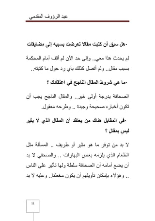 عبد الرؤوف المقدمي 
11 
· هل سبق أن كتبت مقالا تعرضت بسببه إلى مضايقات 
لم يحدث هذا معي.. وإلى حد الآن لم أقف أمام المحكمة 
بسبب مقال.. ولم أتصل كذلك بأي رد حول ما كتبته .. · ما هي شروط المقال الناجح في اعتقادك ؟ 
الصحافة بدرجة أولى خبر.. والمقال الناجح يجب أن 
تكون أخباره صحيحة وجيدة .. وطرحه معقول . · في المقابل هناك من يعتقد أن المقال الذي لا يثير 
ليس بمقال ؟ 
لا بد من توفر ما هو مثير أو طريف .. المسألة مثل 
الطعام الذي يلزمه بعض البهارات .. والصحفي لا بد 
أن يضع أمامه أن الصحافة سلطة ولها تأثير على الناس 
.. وهؤلاء بإمكان تأويلهم أن يكون مخطئا.. وعليه لا بد 
 