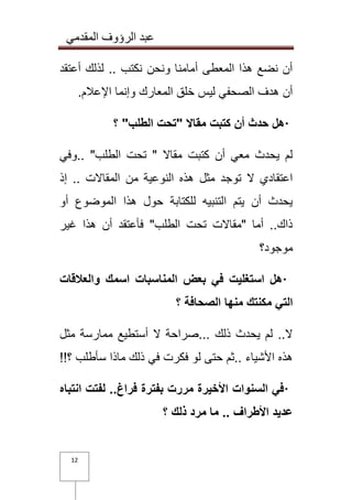 عبد الرؤوف المقدمي 
12 
أن نضع هذا المعطى أمامنا ونحن نكتب .. لذلك أعتقد 
أن هدف الصحفي ليس خلق المعارك وإنما الإعلام . · هل حدث أن كتبت مقالا "تحت الطلب" ؟ 
لم يحدث معي أن كتبت مقالا " تحت الطلب" ..وفي 
اعتقادي لا توجد مثل هذه النوعية من المقالات .. إذ 
يحدث أن يتم التنبيه للكتابة حول هذا الموضوع أو 
ذاك.. أما "مقالات تحت الطلب" فأعتقد أن هذا غير 
موجود؟ 
· هل استغليت في بعض المناسبات اسمك والعلاقات 
التي مكنتك منها الصحافة ؟ 
لا.. لم يحدث ذلك ...صراحة لا أستطيع ممارسة مثل 
هذه الأشياء ..ثم حتى لو فكرت في ذلك ماذا سأطلب ؟ !! · في السنوات الأخيرة مررت بفترة فراغ.. لفتت انتباه 
عديد الأطراف .. ما مرد ذلك ؟ 
 