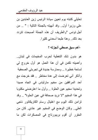 عبد الرؤوف المقدمي 
16 
تحليلي كتبته يوم تعيين سيادة الرئيس زين العابدين بن 
علي وزيرا أول.. وقد أنهيته بالجملة التالية : " .. من 
أجل تونس " والطريف أن هذه الجملة أصبحت تتردد 
بعد ذلك.. وهذا طبعا أسعدني كثيرا . · أهم سبق صحفي أنجزته ؟ 
هو بدون شك التغطية لحرب المخيمات في لبنان.. 
وأهميته تكمن في أن هذا العمل هو أول خروج لي 
لساحة خطيرة .. وممارسة جديدة في تجربتي الصحفية 
وأذكر أني تعرضت إلى عدة مخاطر .. فقد خرجت مع 
أحد المرافقين من مخيم مارلياس في اتجاه صيدا 
وتحديدا مخيم عين الحلوة .. وأول ما اعترضني مكتوبا 
في هذا المخيم "لا نريد صحافة في عين الحلوة" .. وقد 
تزامن ذلك اليوم مع اغتيال رسام الكاريكاتور ناجي 
العلي.. وكان الوضع في المخيم غير عادي. كان من 
المقرر أن أقوم بريبورتاج في المعسكرات لكن ما 
 