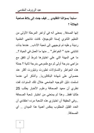 عبد الرؤوف المقدمي 
3 
· سنبدأ بسؤالنا التقليدي .. كيف جئت إلى بلاط صاحبة 
الجلالة ؟ 
إنها الصدفة.. بمعنى أنه في أواخر المرحلة الأولى من 
التعليم الثانوي (سنة التوجيه)، كانت نتائجي العلمية 
رديئة وعليه تم توجيهي إلى شعبة الآداب.. عندها بدأت 
تنتابني عديد " الخواطر" .. منها ما العمل في الحياة ؟.. 
ما هي المهنة التي علي اختيارها شرط أن تتفق مع 
مزاجي بدرجة أولى ثم مع طموحي بدرجة ثانية ؟ جملة 
هذه الخواطر والتساؤلات تطورت وتبلورت أكثر عند 
حصولي على شهادة الباكالوريا.. وأتذكر أني عندما 
تسلمت دليل التوجيه الجامعي خلال تلك السنوات لفت 
نظري أن معهد الصحافة وعلوم الأخبار يطلب 52 
طالبا فقط.. وهذا لم يمنعني من اختيار شعبة الصحافة 
..وفي الحقيقة أن اختياري هذه الشعبة مرده اعتقادي أن 
العدد القليل المطلوب يعكس أهمية هذا الميدان .. أي 
الصحافة .  