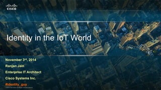 Identity in the IoT World 
November 3rd, 2014 
Ranjan Jain 
Enterprise IT Architect 
Cisco Systems Inc. 
#identity_guy 
© 2014 Cisco and/or its affiliates. All rights ©22001144 C Cisicsoc aon adn/odr /iotsr aitffsil iaatfefisli.a Atell sri.g Ahtlsl rreigshetrsve rde.served. Cisco Confidential 11 
 