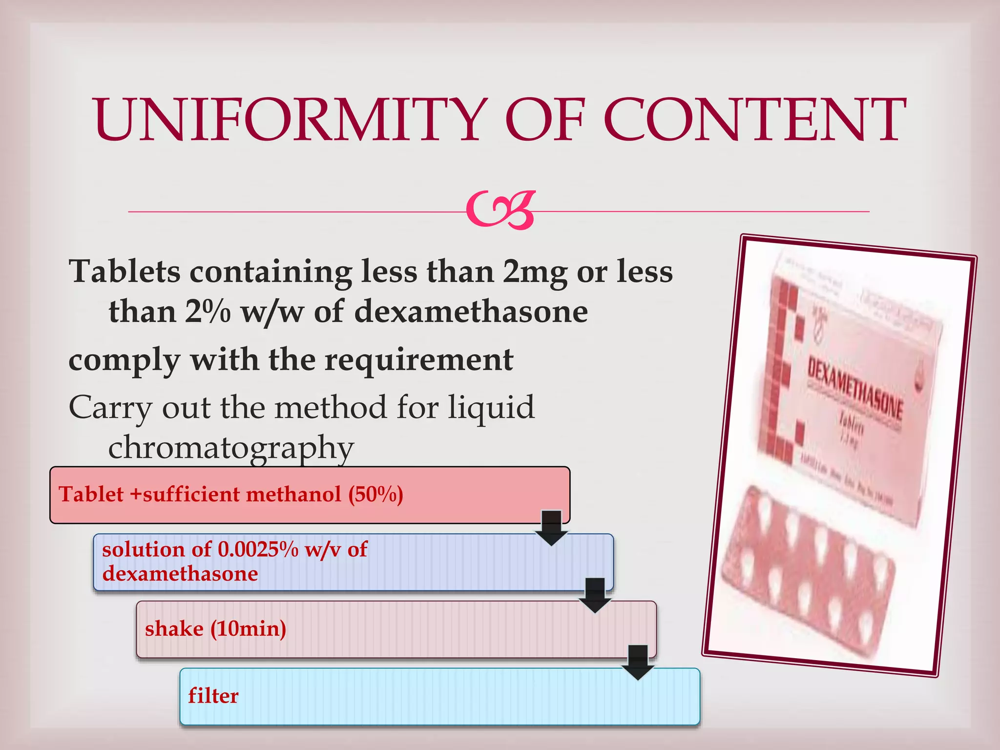 
Tablets containing less than 2mg or less
than 2% w/w of dexamethasone
comply with the requirement
Carry out the method for liquid
chromatography
UNIFORMITY OF CONTENT
Tablet +sufficient methanol (50%)
solution of 0.0025% w/v of
dexamethasone
shake (10min)
filter
 