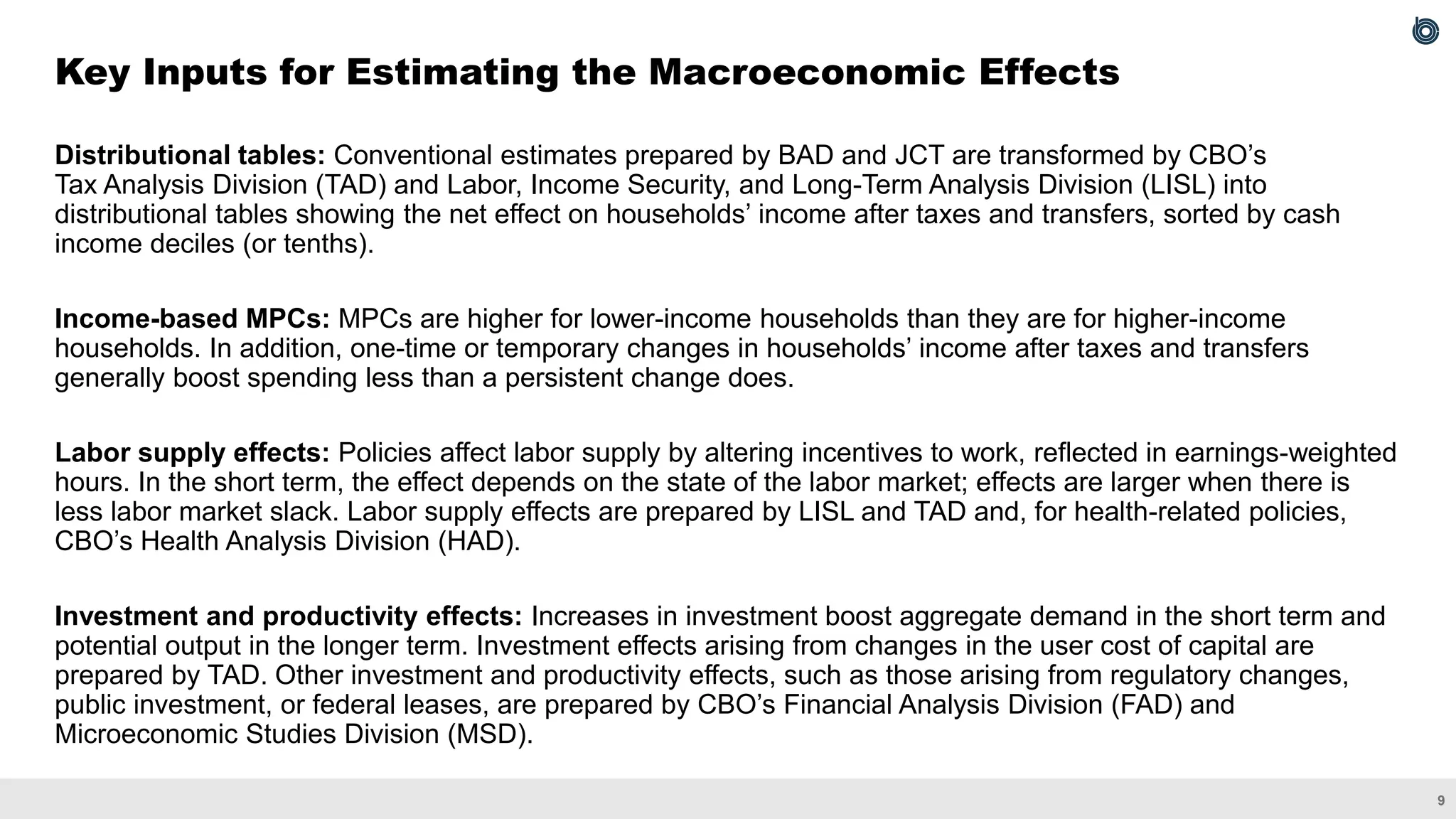 9
Distributional tables: Conventional estimates prepared by BAD and JCT are transformed by CBO’s
Tax Analysis Division (TAD) and Labor, Income Security, and Long-Term Analysis Division (LISL) into
distributional tables showing the net effect on households’ income after taxes and transfers, sorted by cash
income deciles (or tenths).
Income-based MPCs: MPCs are higher for lower-income households than they are for higher-income
households. In addition, one-time or temporary changes in households’ income after taxes and transfers
generally boost spending less than a persistent change does.
Labor supply effects: Policies affect labor supply by altering incentives to work, reflected in earnings-weighted
hours. In the short term, the effect depends on the state of the labor market; effects are larger when there is
less labor market slack. Labor supply effects are prepared by LISL and TAD and, for health-related policies,
CBO’s Health Analysis Division (HAD).
Investment and productivity effects: Increases in investment boost aggregate demand in the short term and
potential output in the longer term. Investment effects arising from changes in the user cost of capital are
prepared by TAD. Other investment and productivity effects, such as those arising from regulatory changes,
public investment, or federal leases, are prepared by CBO’s Financial Analysis Division (FAD) and
Microeconomic Studies Division (MSD).
Key Inputs for Estimating the Macroeconomic Effects
 