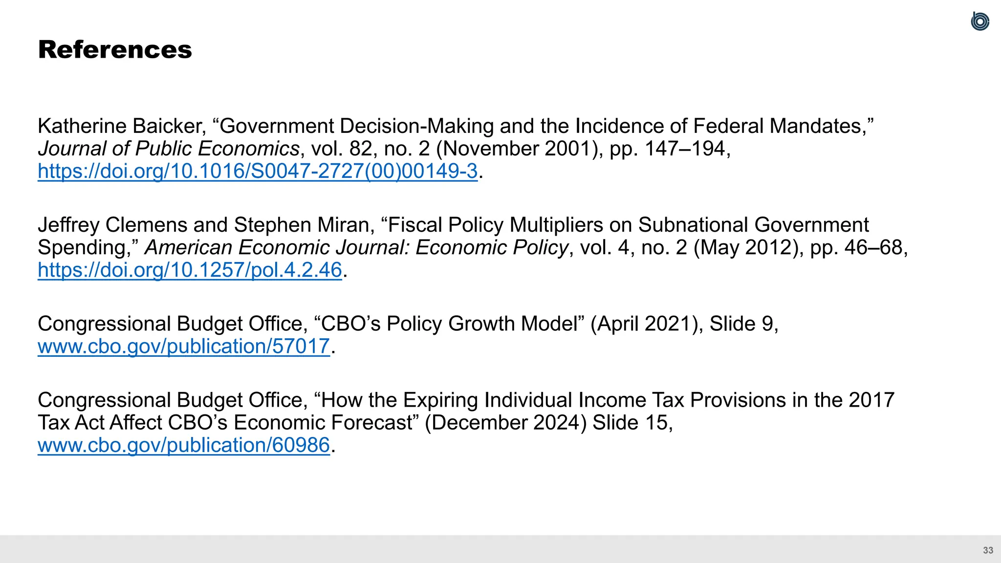 33
Katherine Baicker, “Government Decision-Making and the Incidence of Federal Mandates,”
Journal of Public Economics, vol. 82, no. 2 (November 2001), pp. 147–194,
https://doi.org/10.1016/S0047-2727(00)00149-3.
Jeffrey Clemens and Stephen Miran, “Fiscal Policy Multipliers on Subnational Government
Spending,” American Economic Journal: Economic Policy, vol. 4, no. 2 (May 2012), pp. 46–68,
https://doi.org/10.1257/pol.4.2.46.
Congressional Budget Office, “CBO’s Policy Growth Model” (April 2021), Slide 9,
www.cbo.gov/publication/57017.
Congressional Budget Office, “How the Expiring Individual Income Tax Provisions in the 2017
Tax Act Affect CBO’s Economic Forecast” (December 2024) Slide 15,
www.cbo.gov/publication/60986.
References
 