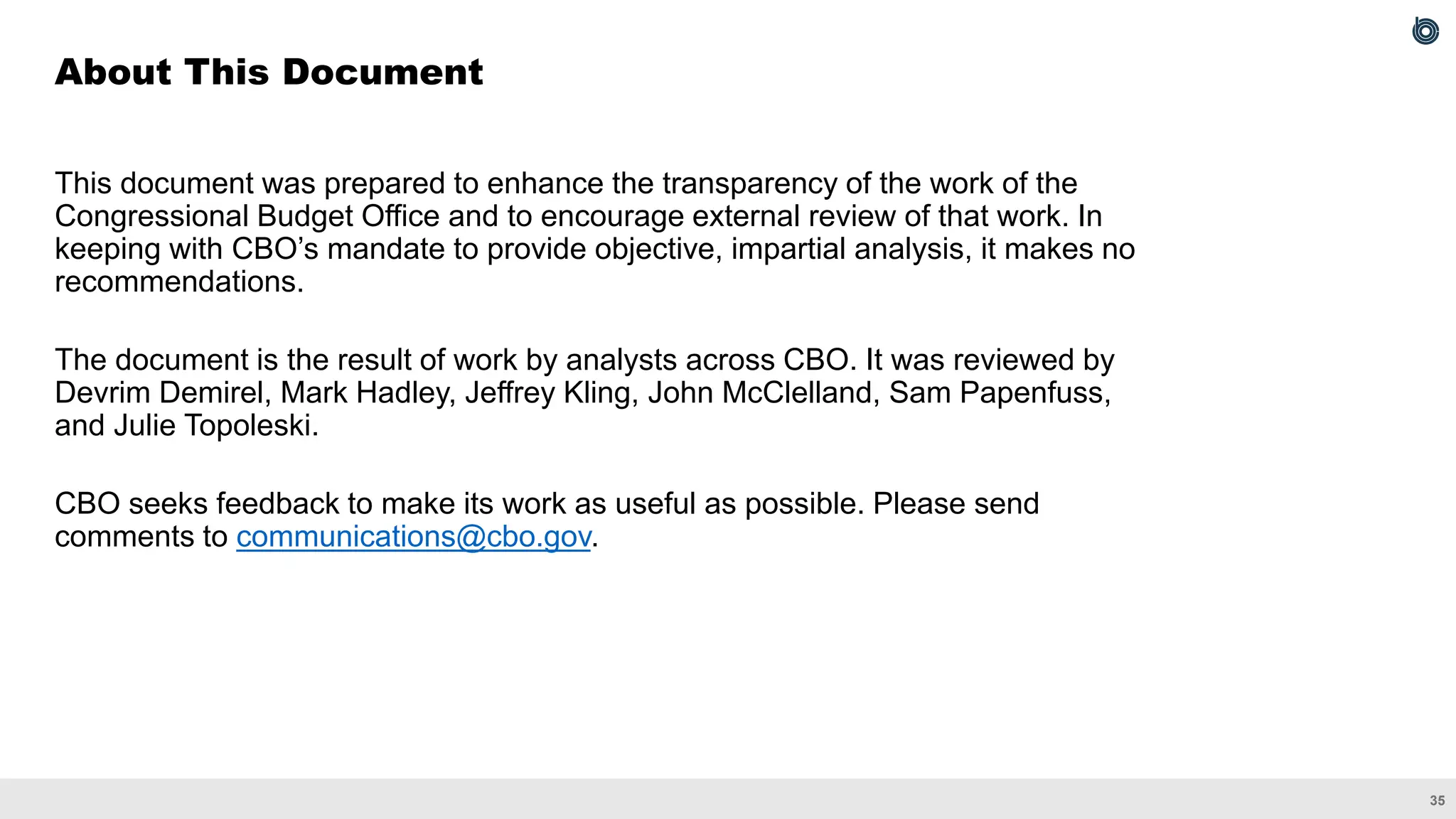 35
This document was prepared to enhance the transparency of the work of the
Congressional Budget Office and to encourage external review of that work. In
keeping with CBO’s mandate to provide objective, impartial analysis, it makes no
recommendations.
The document is the result of work by analysts across CBO. It was reviewed by
Devrim Demirel, Mark Hadley, Jeffrey Kling, John McClelland, Sam Papenfuss,
and Julie Topoleski.
CBO seeks feedback to make its work as useful as possible. Please send
comments to communications@cbo.gov.
About This Document
 