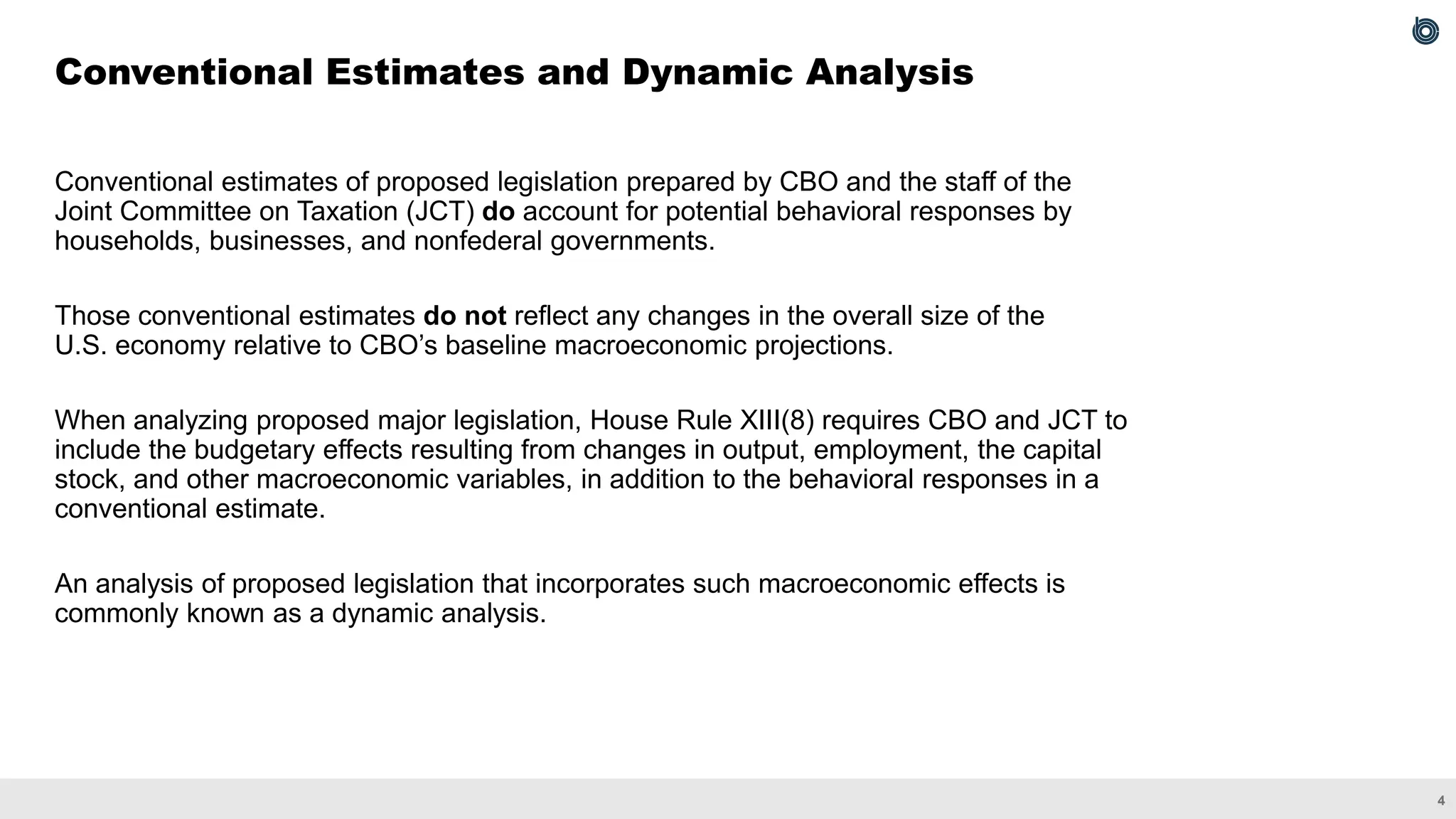 4
Conventional estimates of proposed legislation prepared by CBO and the staff of the
Joint Committee on Taxation (JCT) do account for potential behavioral responses by
households, businesses, and nonfederal governments.
Those conventional estimates do not reflect any changes in the overall size of the
U.S. economy relative to CBO’s baseline macroeconomic projections.
When analyzing proposed major legislation, House Rule XIII(8) requires CBO and JCT to
include the budgetary effects resulting from changes in output, employment, the capital
stock, and other macroeconomic variables, in addition to the behavioral responses in a
conventional estimate.
An analysis of proposed legislation that incorporates such macroeconomic effects is
commonly known as a dynamic analysis.
Conventional Estimates and Dynamic Analysis
 