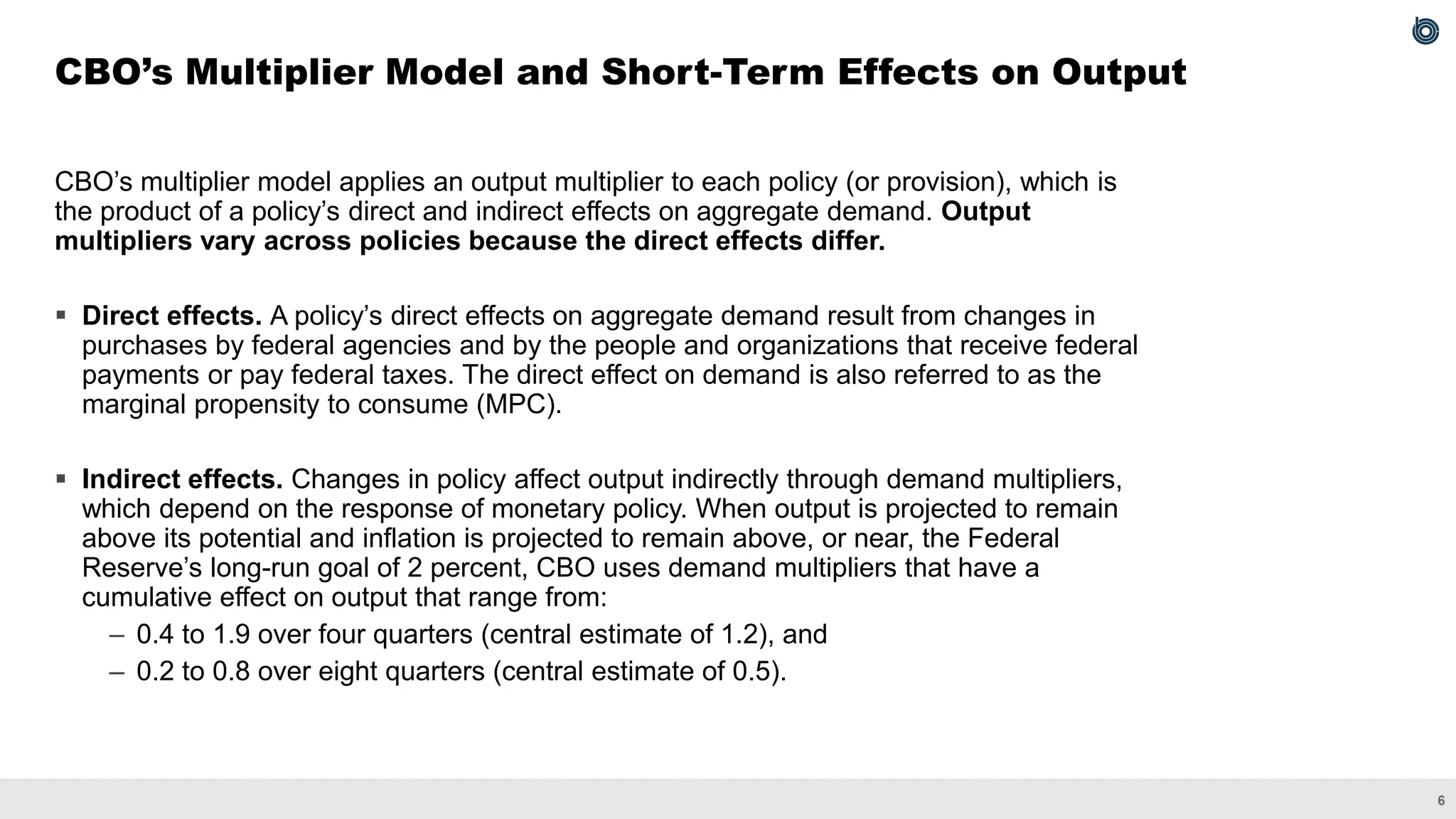6
CBO’s multiplier model applies an output multiplier to each policy (or provision), which is
the product of a policy’s direct and indirect effects on aggregate demand. Output
multipliers vary across policies because the direct effects differ.
▪ Direct effects. A policy’s direct effects on aggregate demand result from changes in
purchases by federal agencies and by the people and organizations that receive federal
payments or pay federal taxes. The direct effect on demand is also referred to as the
marginal propensity to consume (MPC).
▪ Indirect effects. Changes in policy affect output indirectly through demand multipliers,
which depend on the response of monetary policy. When output is projected to remain
above its potential and inflation is projected to remain above, or near, the Federal
Reserve’s long-run goal of 2 percent, CBO uses demand multipliers that have a
cumulative effect on output that range from:
– 0.4 to 1.9 over four quarters (central estimate of 1.2), and
– 0.2 to 0.8 over eight quarters (central estimate of 0.5).
CBO’s Multiplier Model and Short-Term Effects on Output
 