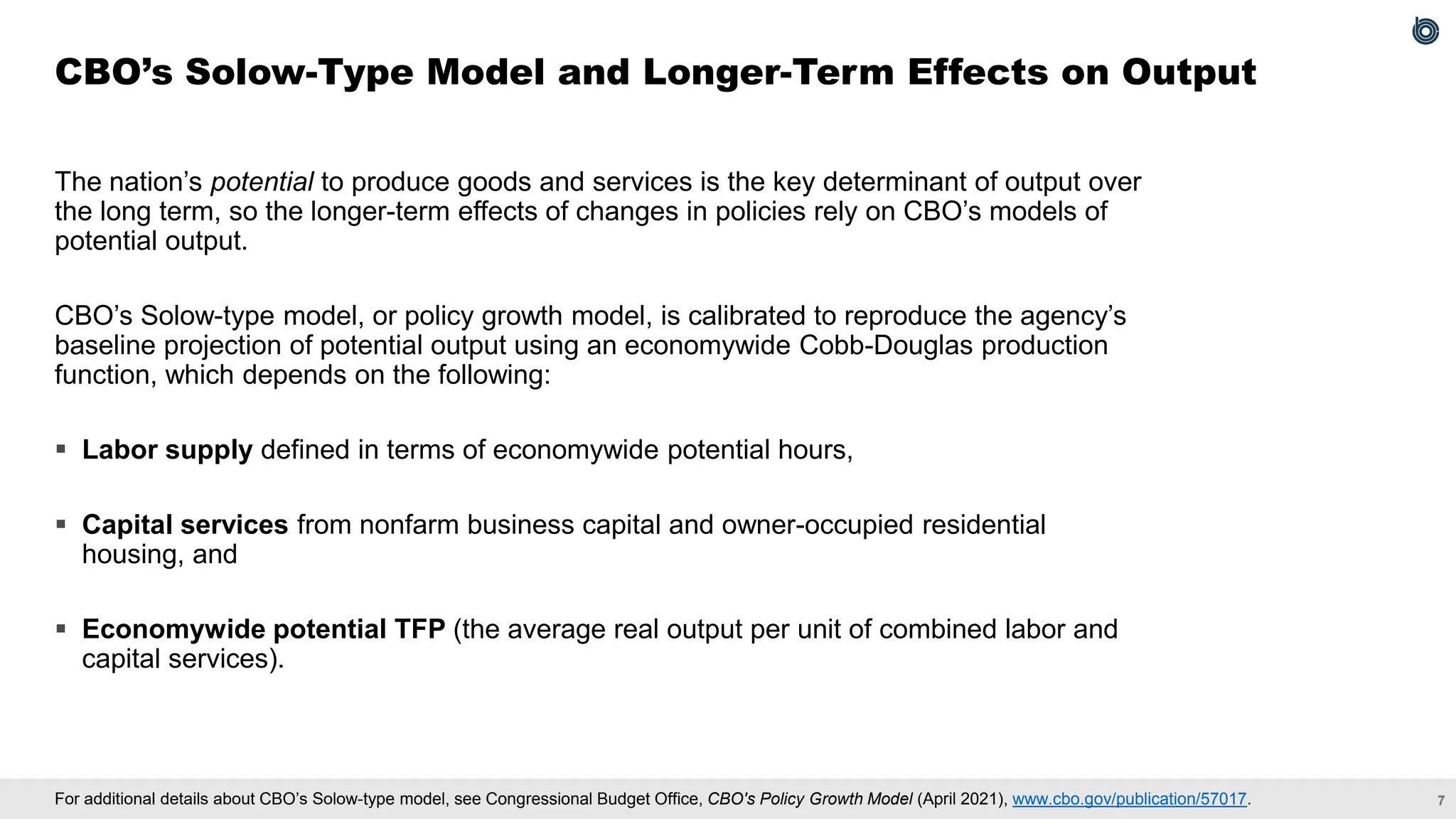 7
For additional details about CBO’s Solow-type model, see Congressional Budget Office, CBO's Policy Growth Model (April 2021), www.cbo.gov/publication/57017.
The nation’s potential to produce goods and services is the key determinant of output over
the long term, so the longer-term effects of changes in policies rely on CBO’s models of
potential output.
CBO’s Solow-type model, or policy growth model, is calibrated to reproduce the agency’s
baseline projection of potential output using an economywide Cobb-Douglas production
function, which depends on the following:
▪ Labor supply defined in terms of economywide potential hours,
▪ Capital services from nonfarm business capital and owner-occupied residential
housing, and
▪ Economywide potential TFP (the average real output per unit of combined labor and
capital services).
CBO’s Solow-Type Model and Longer-Term Effects on Output
 