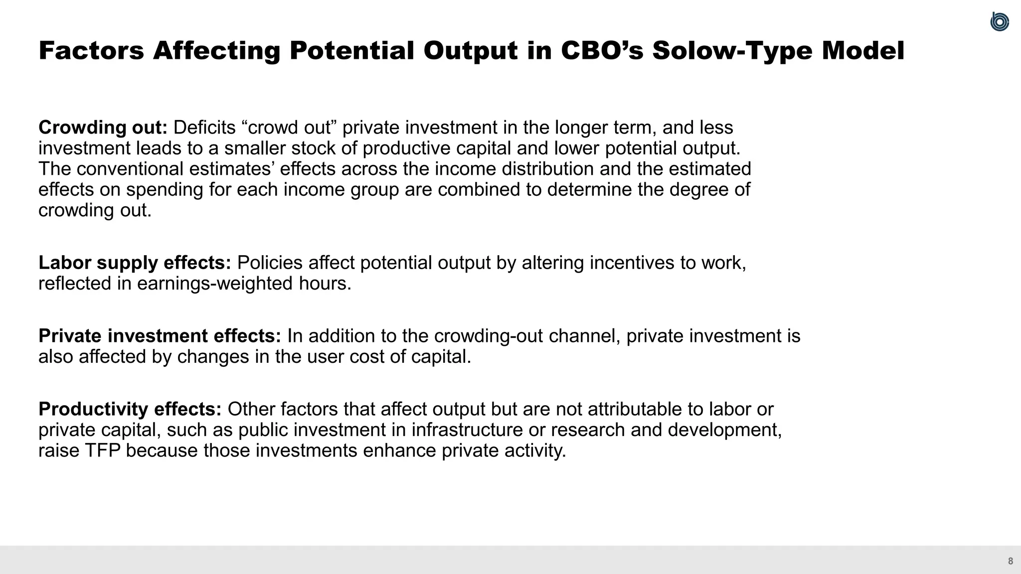 8
Crowding out: Deficits “crowd out” private investment in the longer term, and less
investment leads to a smaller stock of productive capital and lower potential output.
The conventional estimates’ effects across the income distribution and the estimated
effects on spending for each income group are combined to determine the degree of
crowding out.
Labor supply effects: Policies affect potential output by altering incentives to work,
reflected in earnings-weighted hours.
Private investment effects: In addition to the crowding-out channel, private investment is
also affected by changes in the user cost of capital.
Productivity effects: Other factors that affect output but are not attributable to labor or
private capital, such as public investment in infrastructure or research and development,
raise TFP because those investments enhance private activity.
Factors Affecting Potential Output in CBO’s Solow-Type Model
 