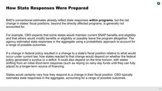 14
BAD’s conventional estimates already reflect state responses within programs, but the net
change in states’ fiscal positions, beyond the directly affected programs, is generally not
accounted for.
For example, CBO expects that some states would maintain current SNAP benefits and eligibility
and that others would modify benefits or eligibility or possibly leave the program altogether. The
agency estimated state responses in the aggregate using a probabilistic approach to account for
a range of possible outcomes.
If a change in federal policy resulted in a change to a state’s fiscal position relative to what would
occur under current law, how states reacted to that change would depend on whether the federal
policy generated a surplus or a deficit. It could also depend on the time horizon, with states
shifting from an initial short-term response (such as relying on rainy day funds until they can fully
adjust) to a longer-term source of financing.
States would certainly vary how they respond to a change in their fiscal position. CBO typically
estimates state responses in the aggregate, accounting for a range of possible outcomes.
How State Responses Were Prepared
 