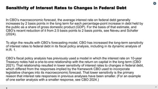 31
In CBO’s macroeconomic forecast, the average interest rate on federal debt generally
increases by 2 basis points in the long term for each percentage-point increase in debt held by
the public as a share of gross domestic product (GDP). For the basis of that estimate, and
CBO’s recent reduction of it from 2.5 basis points to 2 basis points, see Neveu and Schafer
(2024).
To align the results with CBO’s forecasting model, CBO has increased the long-term sensitivity
of interest rates to federal debt in its fiscal policy analysis, including in its dynamic analysis of
H.R. 1.
CBO’s fiscal policy analysis has previously used a model in which the interest rate on 10-year
Treasury notes had a one-to-one relationship with the return on capital in the long term (CBO
2021). That relationship resulted in lower sensitivity of interest rates to changes in federal debt,
which differed from the responses implied by the framework CBO used to incorporate
legislative changes into its macroeconomic forecast. That lower sensitivity is the primary
reason that interest rate responses in previous analyses have been smaller. (For an example
of one earlier analysis with a smaller response, see CBO 2024.)
Sensitivity of Interest Rates to Changes in Federal Debt
 