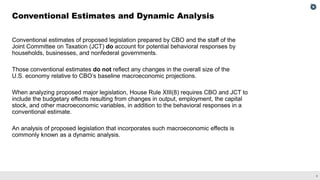 4
Conventional estimates of proposed legislation prepared by CBO and the staff of the
Joint Committee on Taxation (JCT) do account for potential behavioral responses by
households, businesses, and nonfederal governments.
Those conventional estimates do not reflect any changes in the overall size of the
U.S. economy relative to CBO’s baseline macroeconomic projections.
When analyzing proposed major legislation, House Rule XIII(8) requires CBO and JCT to
include the budgetary effects resulting from changes in output, employment, the capital
stock, and other macroeconomic variables, in addition to the behavioral responses in a
conventional estimate.
An analysis of proposed legislation that incorporates such macroeconomic effects is
commonly known as a dynamic analysis.
Conventional Estimates and Dynamic Analysis
 
