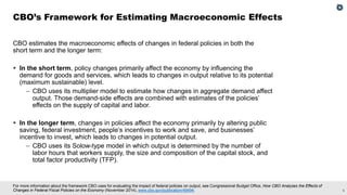 5
For more information about the framework CBO uses for evaluating the impact of federal policies on output, see Congressional Budget Office, How CBO Analyzes the Effects of
Changes in Federal Fiscal Policies on the Economy (November 2014), www.cbo.gov/publication/49494.
CBO estimates the macroeconomic effects of changes in federal policies in both the
short term and the longer term:
▪ In the short term, policy changes primarily affect the economy by influencing the
demand for goods and services, which leads to changes in output relative to its potential
(maximum sustainable) level.
– CBO uses its multiplier model to estimate how changes in aggregate demand affect
output. Those demand-side effects are combined with estimates of the policies’
effects on the supply of capital and labor.
▪ In the longer term, changes in policies affect the economy primarily by altering public
saving, federal investment, people’s incentives to work and save, and businesses’
incentive to invest, which leads to changes in potential output.
– CBO uses its Solow-type model in which output is determined by the number of
labor hours that workers supply, the size and composition of the capital stock, and
total factor productivity (TFP).
CBO’s Framework for Estimating Macroeconomic Effects
 