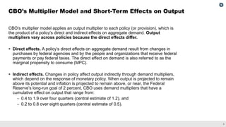6
CBO’s multiplier model applies an output multiplier to each policy (or provision), which is
the product of a policy’s direct and indirect effects on aggregate demand. Output
multipliers vary across policies because the direct effects differ.
▪ Direct effects. A policy’s direct effects on aggregate demand result from changes in
purchases by federal agencies and by the people and organizations that receive federal
payments or pay federal taxes. The direct effect on demand is also referred to as the
marginal propensity to consume (MPC).
▪ Indirect effects. Changes in policy affect output indirectly through demand multipliers,
which depend on the response of monetary policy. When output is projected to remain
above its potential and inflation is projected to remain above, or near, the Federal
Reserve’s long-run goal of 2 percent, CBO uses demand multipliers that have a
cumulative effect on output that range from:
– 0.4 to 1.9 over four quarters (central estimate of 1.2), and
– 0.2 to 0.8 over eight quarters (central estimate of 0.5).
CBO’s Multiplier Model and Short-Term Effects on Output
 