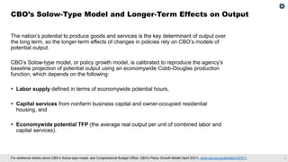 7
For additional details about CBO’s Solow-type model, see Congressional Budget Office, CBO's Policy Growth Model (April 2021), www.cbo.gov/publication/57017.
The nation’s potential to produce goods and services is the key determinant of output over
the long term, so the longer-term effects of changes in policies rely on CBO’s models of
potential output.
CBO’s Solow-type model, or policy growth model, is calibrated to reproduce the agency’s
baseline projection of potential output using an economywide Cobb-Douglas production
function, which depends on the following:
▪ Labor supply defined in terms of economywide potential hours,
▪ Capital services from nonfarm business capital and owner-occupied residential
housing, and
▪ Economywide potential TFP (the average real output per unit of combined labor and
capital services).
CBO’s Solow-Type Model and Longer-Term Effects on Output
 