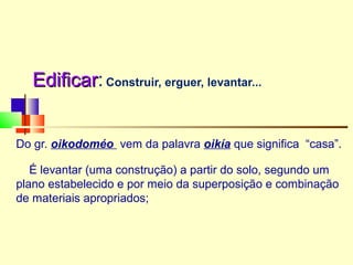 EdificarEdificar:Construir, erguer, levantar...
Do gr. oikodoméo vem da palavra oikía que significa “casa”.
É levantar (uma construção) a partir do solo, segundo um
plano estabelecido e por meio da superposição e combinação
de materiais apropriados;
 
