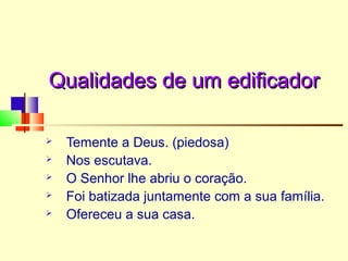 Qualidades de um edificadorQualidades de um edificador
 Temente a Deus. (piedosa)
 Nos escutava.
 O Senhor lhe abriu o coração.
 Foi batizada juntamente com a sua família.
 Ofereceu a sua casa.
 