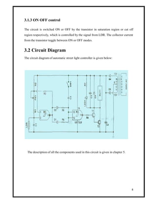3.1.3 ON OFF control
The circuit is switched ON or OFF by the transistor in saturation region or cut off
region respectively, which is controlled by the signal from LDR. The collector current
from the transistor toggle between ON or OFF modes.

3.2 Circuit Diagram
The circuit diagram of automatic street light controller is given below:

The description of all the components used in this circuit is given in chapter 5.

8

 