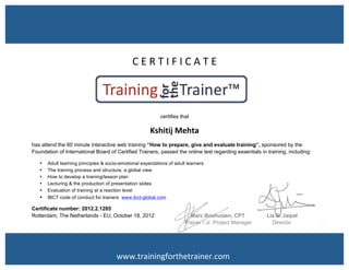  
	
  
C	
  E	
  R	
  T	
  I	
  F	
  I	
  C	
  A	
  T	
  E	
  	
  
	
  
	
  
certifies that
Kshitij	
  Mehta	
  
has attend the 60 minute interactive web training “How to prepare, give and evaluate training”, sponsored by the
Foundation of International Board of Certified Trainers, passed the online test regarding essentials in training, including:	
  
• Adult learning principles & socio-emotional expectations of adult learners
• The training process and structure, a global view
• How to develop a training/lesson plan
• Lecturing & the production of presentation slides
• Evaluation of training at a reaction level
• IBCT code of conduct for trainers www.ibct-global.com
Certificate number: 2012.2.1285
Rotterdam, The Netherlands - EU, October 18, 2012 Marc Boshuizen, CPT Lia S. Jaipal
Trainer / Jr. Project Manager Director
www.trainingforthetrainer.com	
  
 