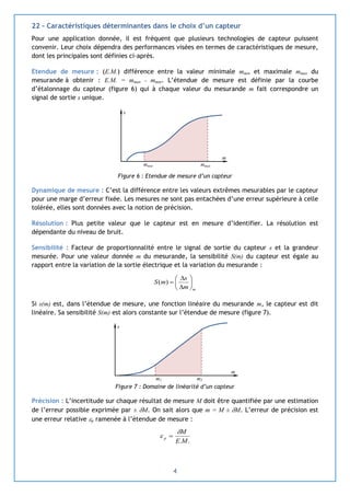4
22 – Caractéristiques déterminantes dans le choix d’un capteur
Pour une application donnée, il est fréquent que plusieurs technologies de capteur puissent
convenir. Leur choix dépendra des performances visées en termes de caractéristiques de mesure,
dont les principales sont définies ci-après.
Etendue de mesure : (E.M.) différence entre la valeur minimale mmin et maximale mmax du
mesurande à obtenir : E.M. = mmax - mmin. L’étendue de mesure est définie par la courbe
d’étalonnage du capteur (figure 6) qui à chaque valeur du mesurande m fait correspondre un
signal de sortie s unique.
Figure 6 : Etendue de mesure d’un capteur
Dynamique de mesure : C’est la différence entre les valeurs extrêmes mesurables par le capteur
pour une marge d’erreur fixée. Les mesures ne sont pas entachées d’une erreur supérieure à celle
tolérée, elles sont données avec la notion de précision.
Résolution : Plus petite valeur que le capteur est en mesure d’identifier. La résolution est
dépendante du niveau de bruit.
Sensibilité : Facteur de proportionnalité entre le signal de sortie du capteur s et la grandeur
mesurée. Pour une valeur donnée m du mesurande, la sensibilité S(m) du capteur est égale au
rapport entre la variation de la sortie électrique et la variation du mesurande :
mm
s
mS 







)(
Si s(m) est, dans l’étendue de mesure, une fonction linéaire du mesurande m, le capteur est dit
linéaire. Sa sensibilité S(m) est alors constante sur l’étendue de mesure (figure 7).
Figure 7 : Domaine de linéarité d’un capteur
Précision : L’incertitude sur chaque résultat de mesure M doit être quantifiée par une estimation
de l’erreur possible exprimée par ± M. On sait alors que m = M ± M. L’erreur de précision est
une erreur relative p ramenée à l’étendue de mesure :
..ME
M
p

 
m2m1
m
s
mmin
m
s
mmax
 