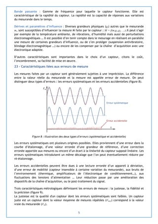 5
Bande passante : Gamme de fréquence pour laquelle le capteur fonctionne. Elle est
caractéristique de la rapidité du capteur. La rapidité est la capacité de réponses aux variations
du mesurande dans le temps.
Dérives et paramètres d’influence : Diverses grandeurs physiques (gi) autres que le mesurande
m, sont susceptibles d’influencer la mesure M faite par le capteur : M = f(m,g1,g2, …).Il peut s’agir
par exemple de la température ambiante, de vibrations, d’humidité mais aussi de perturbations
électromagnétiques … Il est possible d’en tenir compte dans le mesurage en réalisant en parallèle
une mesure de certaines grandeurs d’influence, ou de s’en protéger (suspension antivibratoire,
blindage électromagnétique …) ou encore de les compenser par la chaîne d’acquisition avec une
électronique adaptée.
D’autres caractéristiques sont importantes dans le choix d’un capteur, citons le coût,
l’encombrement, sa facilité de mise en œuvre.
23 – Caractéristiques liées aux erreurs de mesure
Les mesures faites par un capteur sont généralement sujettes à une imprécision. La différence
entre la valeur réelle du mesurande et la mesure est appelée erreur de mesure. On peut
distinguer deux types d’erreurs : les erreurs systématiques et les erreurs accidentelles (figure 8).
Figure 8 : Illustration des deux types d’erreurs (systématique et accidentelle)
Les erreurs systématiques ont plusieurs origines possibles. Elles proviennent d’une erreur dans la
courbe d’étalonnage, d’une valeur erronée d’une grandeur de référence, d’une correction
erronée apportée aux mesures ou encore d’un écart à la linéarité du capteur supposé linéaire. Les
erreurs systématiques introduisent un même décalage que l’on peut éventuellement réduire par
ré-étalonnage.
Les erreurs accidentelles peuvent être dues à une lecture erronée d’un appareil à déviation,
d’une erreur de mobilité (capteur insensible à certaine variation du mesurande), aux bruits de
l’environnement (thermique, amplificateurs de l’électronique de conditionnement…), aux
fluctuations des tensions d’alimentation … Leur réduction passe par une amélioration des
dispositifs de la chaîne d’acquisition, ou le post-traitement du signal.
Trois caractéristiques métrologiques définissent les erreurs de mesure : la justesse, la fidélité et
la précision (figure 9).
La justesse est la qualité d'un capteur dont les erreurs systématiques sont faibles. Un capteur
juste est un capteur dont la valeur moyenne de mesures répétées (Vmoy) correspond à la valeur
vraie du mesurande (Vm).
Erreur systématique
Erreur accidentelle
t
Vm
 