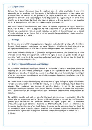 7
32 – Amplification
Lorsque les signaux électriques issus des capteurs sont de faible amplitude, il peut être
nécessaire de les amplifier pour les adapter à la chaîne de transmission. Il faut savoir que
l’amplification (en tension ou en puissance) du signal électrique issu du capteur est un
phénomène bruyant : elle s’accompagne d’une dégradation du rapport signal sur bruit. Cela
signifie que si l’amplitude du signal utile issue du capteur se trouve augmentée, les parasites
(bruit) le sont également mais dans des proportions plus grandes encore.
Les amplificateurs d’instrumentation sont conçus de manière à optimiser le rapport signal sur
bruit, c’est à dire à « peu » le dégrader. Ils sont caractérisés par un gain d’amplification (en
tension ou en puissance) ratio du signal électrique de sortie de l’amplificateur sur le signal
d’entrée, ainsi que par un facteur fruit F >1 qui quantifie la dégradation du rapport signal sur
bruit entre l’entrée et la sortie.
33 – Filtrage
Le filtrage peut avoir différentes applications. Il peut en particulier être pratiqué afin de réduire
le bruit (signal parasite « large bande » ou haute fréquence) entachant le signal utile. Ainsi un
filtrage passe-bas éliminera le bruit haute fréquence et produira un effet de lissage utile.
Placé avant l’échantillonnage de la conversion analogique/numérique (voir chapitre 4) le filtre
d’entrée appelé filtre anti-repliement, contraint le signal à avoir un spectre limité tel que
fmax<fe/2. Placé en sortie de la conversion analogique/numérique, le filtrage lisse le signal de
sortie pour restituer le signal utile.
4 – Conversion analogique/numérique
La conversion analogique/numérique consiste à transformer la tension analogique (issue du
capteur) en un code binaire (numérique) adapté à son exploitation dans un processus de
régulation, de contrôle, de calculs ou encore de stockage. La conversion analogique/numérique
n’est pas systématique, un stockage ou une régulation pouvant également être réalisés à partir de
données analogiques.
Le Convertisseur Analogique Numérique (CAN) transforme le signal analogique, signal continûment
variable pouvant prendre une infinité de valeurs, en un signal numérique, signal discontinu
pouvant être représenté aux moyens de données binaires (0 et 1). La conversion
analogique/numérique comporte deux étapes, l’échantillonnage et la conversion proprement
dite. L’échantillonnage est une opération qui doit satisfaire un juste équilibre entre précision et
rapidité.
La rapidité à laquelle sont prélevés les échantillons doit permettre une reconstruction fidèle du
signal, elle est représentée par la fréquence d’échantillonnage fe qui doit être suffisamment
grande pour retranscrire les variations rapides du signal (figure 11). Le théorème
d’échantillonnage aussi dénommé théorème de Shannon-Nyquist, permet de déterminer la
fréquence d’échantillonnage d’un signal donné. Il énonce que la reconstruction d’un signal de
sortie fidèle au signal d’entrée, requiert de choisir une fréquence d’échantillonnage qui soit au
moins deux fois supérieure à la fréquence maximale contenue dans le signal d’entrée, soit :
fe  2.fmax.
 