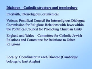 Dialogue – Catholic structure and terminology
Interfaith, interreligious, ecumenical
Vatican: Pontifical Council for Interreligious Dialogue,
Commission for Religious Relations with Jews within
the Pontifical Council for Promoting Christian Unity
England and Wales – Committee for Catholic Jewish
Relations and Committee for Relations to Other
Religions
Locally: Coordinator in each Diocese (Cambridge
belongs to East Anglia)
 