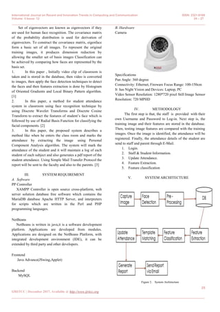 International Journal on Recent and Innovation Trends in Computing and Communication ISSN: 2321-8169
Volume: 5 Issue: 12 24 – 27
_______________________________________________________________________________________________
25
IJRITCC | December 2017, Available @ http://www.ijritcc.org
_______________________________________________________________________________________
Set of eigenvectors are known as eigenvectors if they
are used for human face recognition. The covariance matrix
of the probability distribution is used for derivation of
eigenvectors. To construct the covariance matrix, eigenface
form a basic set of all images. To represent the original
training images, it produces dimension reduction by
allowing the smaller set of basis images Classification can
be achieved by comparing how faces are represented by the
basis set.
1. In this paper , Initially video clip of classroom is
taken and is stored in the database, then video is converted
to images, then apply the face detection techniques to detect
the faces and then features extraction is done by Histogram
of Oriented Gradients and Local Binary Pattern algorithm.
[1]
2. In this paper, a method for student attendance
system in classroom using face recognition technique by
using Discrete Wavelet Transforms and Discrete Cosine
Transform to extract the features of student’s face which is
followed by use of Radial Basis Function for classifying the
facial components. [2]
3. In this paper, the proposed system describes a
method like when he enters the class room and marks the
attendance by extracting the image using Personal
Component Analysis algorithm. The system will mark the
attendance of the student and it will maintain a log of each
student of each subject and also generates a pdf report of the
student attendance. Using Simple Mail Transfer Protocol the
report will be sent to the faculty and also to the parents. [3]
III. SYSTEM REQUIREMENT
A. Software
PP Controller
XAMPP Controller is open source cross-platform, web
server solution database free software which contains the
MariaDB database Apache HTTP Server, and interpreters
for scripts which are written in the Perl and PHP
programming languages.
NetBeans
NetBeans is written in java,it is a software development
platform. Applications are developed from modules.
Applications are designed on the NetBeans Platform, with
integrated development environment (IDE), it can be
extended by third party and other developers.
Frontend
Java Advance(JSwing,Applet)
Backend
MySQL
B. Hardware
Camera
Specifications
Pan Angle: 360 degree
Connectivity: Ethernet, Fireware Focus Range: 100-150cm
It has Night Vision and Devices: Laptop, PC
Video Sensor Resolution: 1280*720 pixel Still Image Sensor
Resolution: 720 MPHD
IV. METHODOLOGY
The first step is that, the staff is provided with their
own Username and Password to Log-in. Next step is, the
training image and their features are stored in the database.
Then, testing image features are compared with the training
images. Once the image is identified, the attendance will be
registered. Finally, the attendance details of the student are
send to staff and parent through E-Mail.
1. Login.
2. Staff & Student Information.
3. Update Attendance.
4. Feature Extraction.
5. Feature classification
V. SYSTEM ARCHITECTURE
Figure 2. System Architecture
 