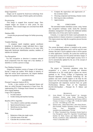 International Journal on Recent and Innovation Trends in Computing and Communication ISSN: 2321-8169
Volume: 5 Issue: 12 24 – 27
_______________________________________________________________________________________________
26
IJRITCC | December 2017, Available @ http://www.ijritcc.org
_______________________________________________________________________________________
Image Acquisition
Images can be acquired by facial-scan technology from
camera that captures images of better quality and resolution.
Pre-processing
First Image is cropped from acquired image. Then
cropped images are resized to some pixels for face
recognition. These resized images are converted from RGB
to Gray level.
Database (DB)
It stores the pre-processed images for further processing
and results.
Template Matching
It compares match templates against enrollment
templates. In identifying a single individual from a large
database, facial scan is not so effective as iris scan. After
large-scale facial-scan identification searches, numbers of
matches are returned.
Face Recognition
For face recognition or detection it compares selected
facial components from the image and a face database, it
identifies or verifies a person in image.
Face Database Generation
Original face database consists of images of all students
having 5 images per student. With change in intensity of
light and various facial expressions, the original database
images are acquired at various interval of time.
VI. ALGORITHM
Principal Component Analysis (PCA)
In this , a face contains set of important feature and
these are called Principal Components or Eigen Faces. By
implementing PCA Technique facial features are extracted
from original database.
Usage of PCA algorithm
1. For data analysis
2. In data mining and machine learning.
Benefits of PCA Algorithm
1. Very robust to outliers and data corruption
2. Speed and performance is good.
3. Identifying moving objects
4. Facial recognition.
Steps
1. Reduction of data into single vector.
2. Calculate mean of the data.
3. Calculate the covariance matrix.
4. Compute the eigenvalues and eigenvectors of
the covariance matrix.
5. Choosing component and forming a feature vector.
6. Deriving new data coordinates.
7. Approximation.
VII. CONCLUSION
The automated student attendance system using human
face recognition technique works nicely.The automatic
attendance management will replace the traditional method,
which takes a lot of time and is hard to maintain.
Certainly, it is improved for better result particularly by
paying attention in feature extraction or recognition process.
This improvement may help the recognition process become
more robust.
VIII. FUTURESCOPE
The current developed software is installed on the system,
i.e. it is a desktop application, and it will be used for some
institute. But later it can be updated so that it will be operate
as online application. Currently, the system has reached up
to some great accuracy level for partial and dense images. It
can further be improved to obtain higher accuracy level. It
can be automatically updated by the use of the concept of
Internet of Things.
ACKNOWLEDGMENT
The project on “Automatic attendance using face
recognition“ is a source of trending and immense
information to us. We would glad to express our sincere
gratitude to the “Trinity College of Engineering and
Research department of Computer Technology for the
guidance and most valuable support in the help for this
project work. We acknowledge with a pleasant gratitude, the
encouragement and inspiration received from our guide
Prof.Krushana Belerao, Head of the Department
Prof.Dr.S.B.Chaudhari , Principal Dr. P. Dabeer and
colleagues.
REFERENCES
[1] Aziza Ahmedi , Dr Suvarna Nandyal.” An Automatic
Attendance System using Image Processing.”The
International Journal Of Engineering And Science (IJES) ||
Volume || 4 || Issue || 11 || Pages || PP - 01-08|| 2015 ||ISSN
(e): 2319 1813 ISSN (p): 2319 1805
[2] Samuel Lukas , Aditya Rama Mitra , Ririn Ikana Desanti ,
Dion Krisnadi “Student Attendance System in Classroom
Using Face Recognition Technique.”
ieeexplore.ieee.org/document/7763360/
[3] D. Nithya.“Automated Class Attendance System based on
Face Recognition using PCA Algorithm.”Avinashilingam
Institute for Home Science and Higher Education for
Women, Coimbatore, India. (IJERT)ISSN: 2278-0181Vol.
4 Issue 12, December-2015.
 