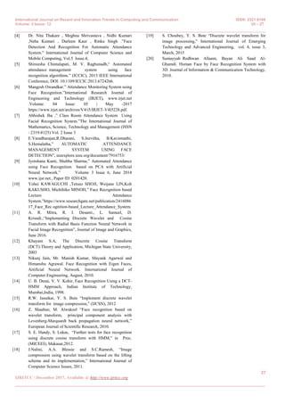 International Journal on Recent and Innovation Trends in Computing and Communication ISSN: 2321-8169
Volume: 5 Issue: 12 24 – 27
_______________________________________________________________________________________________
27
IJRITCC | December 2017, Available @ http://www.ijritcc.org
_______________________________________________________________________________________
[4] Dr. Nita Thakare , Meghna Shrivastava , Nidhi Kumari
,Neha Kumari , Darleen Kaur , Rinku Singh .”Face
Detection And Recognition For Automatic Attendance
System.” International Journal of Computer Science and
Mobile Computing, Vol.5 Issue.4,
[5] Shireesha Chintalapati, M. V. Raghunadh,“ Automated
attendance management system using face
recognition algorithms.” (ICCIC), 2013 IEEE International
Conference, DOI: 10.1109/ICCIC.2013.6724266.
[6] Mangesh Owandkar.” Attendance Monitoring System using
Face Recognition.”International Research Journal of
Engineering and Technology (IRJET), www.irjet.net
.Volume: 04 Issue: 05 | May -2017
https://www.irjet.net/archives/V4/i5/IRJET-V4I5228.pdf.
[7] Abhishek Jha ,” Class Room Attendance System Using
Facial Recognition System.”The International Journal of
Mathematics, Science, Technology and Management (ISSN
: 2319-8125) Vol. 2 Issue 3
[8] E.Varadharajan,R.Dharani, S.Jeevitha, B.Kavinmathi,
S.Hemalatha,” AUTOMATIC ATTENDANCE
MANAGEMENT SYSTEM USING FACE
DETECTION”, ieeexplore.ieee.org/document/7916753/
[9] Jyotshana Kanti, Shubha Sharma,” Automated Attendance
using Face Recognition based on PCA with Artificial
Neural Network.” Volume 3 Issue 6, June 2014
www.ijsr.net., Paper ID: 0201420.
[10] Yohei KAWAGUCHI ,Tetsuo SHOJI, Weijane LIN,Koh
KAKUSHO, Michihiko MINOH,” Face Recognition based
Lecture Attendance
System.”https://www.researchgate.net/publication/2416086
17_Face_Rec ognition-based_Lecture_Attendance_System.
[11] A. R. Mitra, R. I. Desanti., L. Samuel, D.
Krisndi.,“Implementing Discrete Wavelet and Cosine
Transform with Radial Basis Function Neural Network in
Facial Image Recognition”, Journal of Image and Graphics,
June 2016.
[12] Khayam S.A, The Discrete Cosine Transform
(DCT):Theory and Application, Michigan State University,
2003
[13] Nikunj Jain, Mr. Manish Kumar, Mayank Agarwal and
Himanshu Agrawal. Face Recognition with Eigen Faces,
Artificial Neural Network. International Journal of
Computer Engineering, August, 2010.
[14] U. B. Desai, V. V. Kohir, Face Recognition Using a DCT-
HMM Approach, Indian Institute of Technology,
Mumbai,India, 1998.
[15] R.W. Jasutkar, Y. S. Bute “Implement discrete wavelet
transform for image compression,” (IJCSN), 2012
[16] Z. Shaaban, M. Alwakeel “Face recognition based on
wavelet transform, principal component analysis with
Levenberg-Marquardt back propagation neural network,”
European Journal of Scientific Research, 2010.
[17] S. E. Handy, S. Lukas, “Further tests for face recognition
using discrete cosine transform with HMM,” in Proc.
(MICEEI), Makasar,2012.
[18] J.Nalini, A.A. Blessie and S.C.Ramesh, “Image
compression using wavelet transform based on the lifting
scheme and its implementation,” International Journal of
Computer Science Issues, 2011.
[19] S. Choubey, Y. S. Bute “Discrete wavelet transform for
image processing,” International Journal of Emerging
Technology and Advanced Engineering, vol. 4, issue 3,
March, 2015
[20] Sumayyah Redhwan Allaam, Bayan Ali Saad Al-
Ghamdi. Human Face by Face Recognition System with
3D. Journal of Information & Communication Technology,
2010.
 