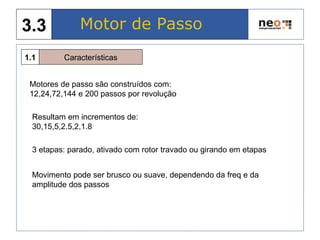 Características1.1
Motor de Passo3.3
Motores de passo são construídos com:
12,24,72,144 e 200 passos por revolução
3 etapas: parado, ativado com rotor travado ou girando em etapas
Movimento pode ser brusco ou suave, dependendo da freq e da
amplitude dos passos
Resultam em incrementos de:
30,15,5,2.5,2,1.8
 