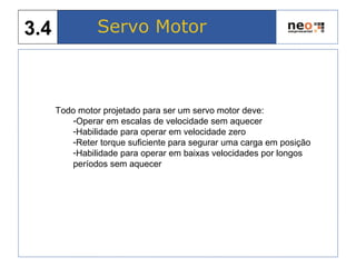 Todo motor projetado para ser um servo motor deve:
-Operar em escalas de velocidade sem aquecer
-Habilidade para operar em velocidade zero
-Reter torque suficiente para segurar uma carga em posição
-Habilidade para operar em baixas velocidades por longos
períodos sem aquecer
Servo Motor3.4
 