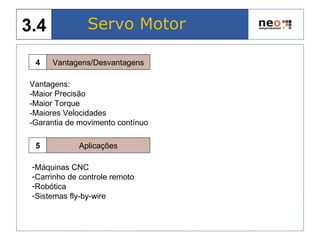 Servo Motor3.4
Vantagens/Desvantagens4
Vantagens:
-Maior Precisão
-Maior Torque
-Maiores Velocidades
-Garantia de movimento contínuo
Aplicações5
-Máquinas CNC
-Carrinho de controle remoto
-Robótica
-Sistemas fly-by-wire
 