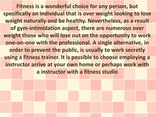 Fitness is a wonderful choice for any person, but
specifically an individual that is over weight looking to lose
 weight naturally and be healthy. Nevertheless, as a result
   of gym-intimidation aspect, there are numerous over
weight those who will lose out on the opportunity to work
 one-on-one with the professional. A single alternative, in
   order to prevent the public, is usually to work secretly
using a fitness trainer. It is possible to choose employing a
 instructor arrive at your own home or perhaps work with
               a instructor with a fitness studio
 