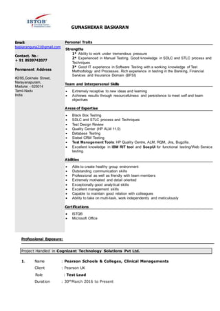 GUNASHEKAR BASKARAN
Email:
baskaranguna21@gmail.com
Contact. No.:
+ 91 8939742077
Permanent Address
#2/85,Gokhale Street,
Narayanapuram,
Madurai - 625014
Tamil-Nadu
India
Personal Traits
Strengths
1* Ability to work under tremendous pressure
2* Experienced in Manual Testing. Good knowledge in SDLC and STLC process and
Techniques
3* Good IT experience in Software Testing with a working knowledge of Test
Methodology and Processes. Rich experience in testing in the Banking, Financial
Services and Insurance Domain (BFSI)
Team and Interpersonal Skills
 Extremely receptive to new ideas and learning
 Achieves results through resourcefulness and persistence to meet self and team
objectives
Areas of Expertise
 Black Box Testing
 SDLC and STLC process and Techniques
 Test Design Review
 Quality Center (HP ALM 11.0)
 Database Testing
 Siebel CRM Testing
 Test Management Tools: HP Quality Centre, ALM, RQM, Jira, Bugzilla.
 Excellent knowledge in IBM RIT tool and SoapUI for functional testing/Web Service
testing.
Abilities
 Able to create healthy group environment
 Outstanding communication skills
 Professional as well as friendly with team members
 Extremely motivated and detail oriented
 Exceptionally good analytical skills
 Excellent management skills
 Capable to maintain good relation with colleagues
 Ability to take on multi-task, work independently and meticulously
Certifications
 ISTQB
 Microsoft Office
Professional Exposure:
Project Handled in Cognizant Technology Solutions Pvt Ltd.
1. Name : Pearson Schools & Colleges, Clinical Managements
Client : Pearson UK
Role : Test Lead
Duration : 30thMarch 2016 to Present
 
